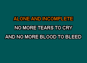 ALONE AND INCOMPLETE
NO MORE TEARS T0 CRY
AND NO MORE BLOOD T0 BLEED