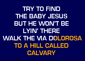 TRY TO FIND
THE BABY JESUS
BUT HE WON'T BE
LYIN' THERE
WALK THE VIA DOLOROSA
TO A HILL CALLED
CALVARY