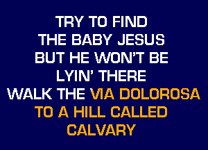 TRY TO FIND
THE BABY JESUS
BUT HE WON'T BE
LYIN' THERE
WALK THE VIA DOLOROSA
TO A HILL CALLED
CALVARY