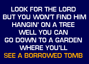 LOOK FOR THE LORD
BUT YOU WON'T FIND HIM
HANGIN' ON A TREE
WELL YOU CAN
GO DOWN TO A GARDEN
WHERE YOU'LL
SEE A BORROWED TOMB