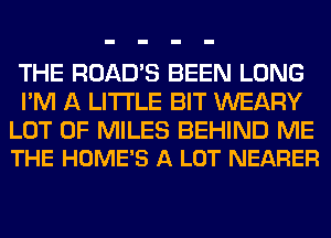 THE ROAD'S BEEN LONG
I'M A LITTLE BIT WEARY

LOT OF MILES BEHIND ME
THE HOME'S A LOT NEARER