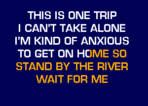 THIS IS ONE TRIP
I CANT TAKE ALONE
I'M KIND OF ANXIOUS
TO GET ON HOME 30
STAND BY THE RIVER
WAIT FOR ME