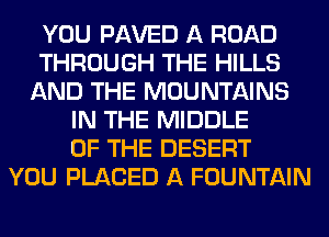 YOU PAVED A ROAD
THROUGH THE HILLS
AND THE MOUNTAINS
IN THE MIDDLE
OF THE DESERT
YOU PLACED A FOUNTAIN