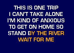 THIS IS ONE TRIP
I CANT TAKE ALONE
I'M KIND OF ANXIOUS
TO GET ON HOME 30
STAND BY THE RIVER
WAIT FOR ME