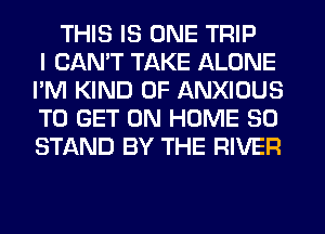 THIS IS ONE TRIP
I CAN'T TAKE ALONE
I'M KIND OF ANXIOUS
TO GET ON HOME 30
STAND BY THE RIVER