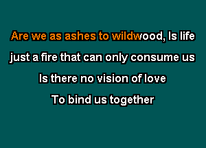 Are we as ashes to wildwood, ls life
just a fire that can only consume us
Is there no vision oflove

To bind us together