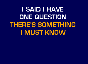 I SAID I HAVE
ONE QUESTION
THERE'S SOMETHING
I MUST KNOW