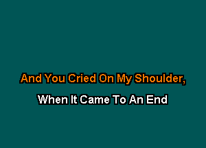 And You Cried On My Shoulder,
When It Came To An End