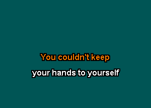 You couldn't keep

your hands to yourself