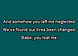 And somehow you left me neglected

We've found our lives been changed

Babe. you lost me