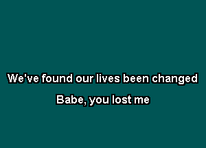 We've found our lives been changed

Babe. you lost me