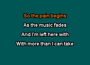 So the pain begins

As the music fades
And I'm left here with

With more than I can take