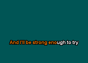 And I'll be strong enough to try