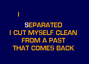 SEPARATED
I OUT MYSELF CLEAN
FROM A PAST
THAT COMES BACK