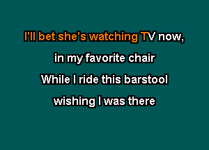 I'll bet she's watching TV now,

in my favorite chair
While I ride this barstool

wishing I was there