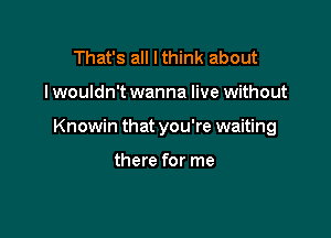 That's all I think about

I wouldn't wanna live without

Knowin that you're waiting

there for me