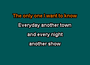 The only one I want to know

Everyday another town

and every night

another show