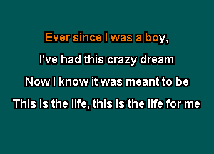 Ever since I was a boy,

I've had this crazy dream

Nowl know it was meant to be

This is the life. this is the life for me