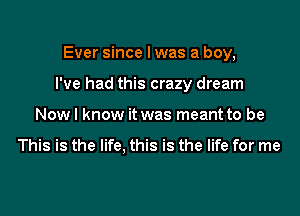 Ever since I was a boy,

I've had this crazy dream

Nowl know it was meant to be

This is the life. this is the life for me