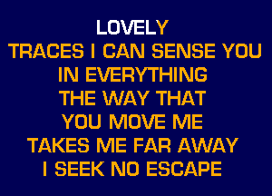 LOVELY
TRACES I CAN SENSE YOU
IN EVERYTHING
THE WAY THAT
YOU MOVE ME
TAKES ME FAR AWAY
I SEEK N0 ESCAPE