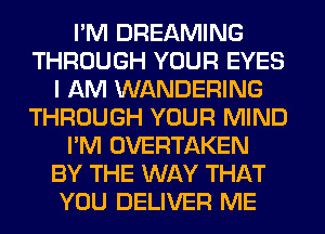 I'M DREAMING
THROUGH YOUR EYES
I AM WANDERING
THROUGH YOUR MIND
I'M OVERTAKEN
BY THE WAY THAT
YOU DELIVER ME