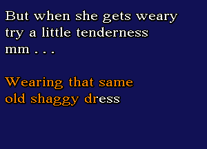 But when she gets weary
try a little tenderness
mm . . .

XVearing that same
old shaggy dress