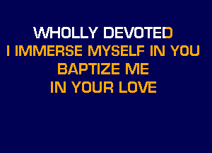 VVHOLLY DEVOTED
l IMMERSE MYSELF IN YOU

BAPTIZE ME
IN YOUR LOVE