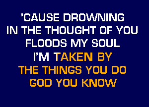 'CAUSE BROWNING
IN THE THOUGHT OF YOU
FLOODS MY SOUL

FM TAKEN BY
THE THINGS YOU DO
GOD YOU KNOW