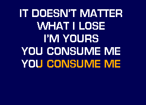 IT DOESN'T MATTER
WHAT I LOSE
I'M YOURS
YOU CUNSUME ME
YOU CONSUME ME