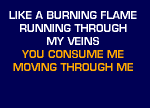 LIKE A BURNING FLAME
RUNNING THROUGH
MY VEINS
YOU CONSUME ME
MOVING THROUGH ME