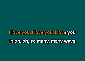 llove you, I love you, I love you

In oh, oh, so many. many ways