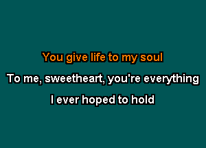 You give life to my soul

To me, sweetheart, you're everything

lever hoped to hold