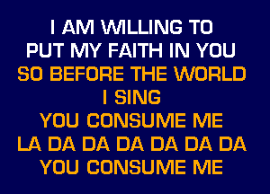 I AM WILLING TO
PUT MY FAITH IN YOU
SO BEFORE THE WORLD
I SING
YOU CONSUME ME
LA DA DA DA DA DA DA
YOU CONSUME ME