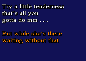 Try a little tenderness
that's all you
gotta do mm . . .

But while she's there
waiting Without that