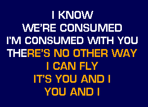 I KNOW

WE'RE CONSUMED
I'M CONSUMED VUITH YOU

THERE'S NO OTHER WAY
I CAN FLY
ITIS YOU AND I
YOU AND I