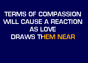 TERMS OF COMPASSION
WILL CAUSE A REACTION
AS LOVE
DRAWS THEM NEAR
