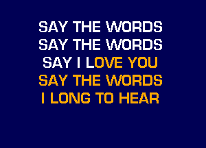 SAY THE WORDS
SAY THE WORDS
SAY I LOVE YOU

SAY THE WORDS
I LONG TO HEAR