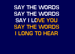 SAY THE WORDS
SAY THE WORDS
SAY I LOVE YOU
SAY THE WORDS

I LONG TO HEAR