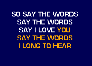 SO SAY THE WORDS
SAY THE WORDS
SAY I LOVE YOU
SAY THE WORDS
I LONG TO HEAR