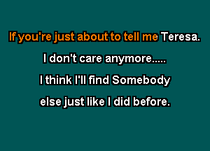 If you're just about to tell me Teresa.
I don't care anymore .....
lthink I'll fund Somebody

else just like I did before.