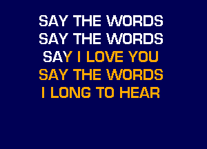 SAY THE WORDS
SAY THE WORDS
SAY I LOVE YOU

SAY THE WORDS
I LONG TO HEAR