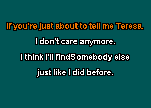 Ifyou're just about to tell me Teresa.

I don't care anymore.

lthink I'll fmdSomebody else
just like I did before.