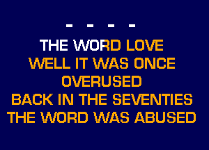 THE WORD LOVE
WELL IT WAS ONCE
OVERUSED
BACK IN THE SEVENTIES
THE WORD WAS ABUSED