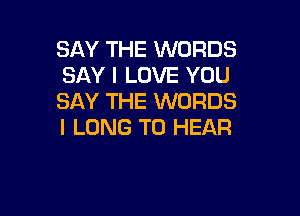 SAY THE WORDS
SAY I LOVE YOU
SAY THE WORDS

I LONG TO HEAR