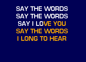 SAY THE WORDS
SAY THE WORDS
SAY I LOVE YOU

SAY THE WORDS
I LONG TO HEAR
