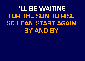 I'LL BE WAITING
FOR THE SUN T0 RISE
SO I CAN START AGAIN
BY AND BY