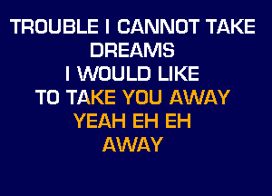 TROUBLE I CANNOT TAKE
DREAMS
I WOULD LIKE
TO TAKE YOU AWAY
YEAH EH EH
AWAY