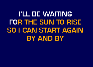 I'LL BE WAITING
FOR THE SUN T0 RISE
SO I CAN START AGAIN
BY AND BY