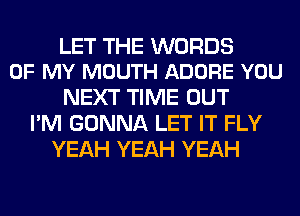 LET THE WORDS
OF MY MOUTH ADORE YOU

NEXT TIME OUT
I'M GONNA LET IT FLY
YEAH YEAH YEAH