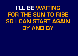 I'LL BE WAITING
FOR THE SUN T0 RISE
SO I CAN START AGAIN
BY AND BY